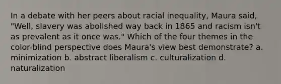 In a debate with her peers about racial inequality, Maura said, "Well, slavery was abolished way back in 1865 and racism isn't as prevalent as it once was." Which of the four themes in the color-blind perspective does Maura's view best demonstrate? a. minimization b. abstract liberalism c. culturalization d. naturalization