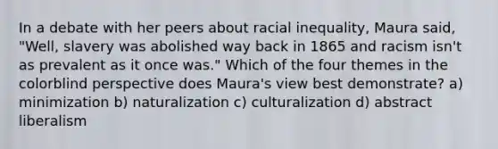 In a debate with her peers about racial inequality, Maura said, "Well, slavery was abolished way back in 1865 and racism isn't as prevalent as it once was." Which of the four themes in the colorblind perspective does Maura's view best demonstrate? a) minimization b) naturalization c) culturalization d) abstract liberalism