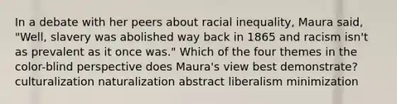 In a debate with her peers about racial inequality, Maura said, "Well, slavery was abolished way back in 1865 and racism isn't as prevalent as it once was." Which of the four themes in the color-blind perspective does Maura's view best demonstrate? culturalization naturalization abstract liberalism minimization