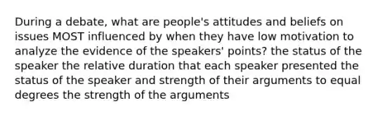 During a debate, what are people's attitudes and beliefs on issues MOST influenced by when they have low motivation to analyze the evidence of the speakers' points? the status of the speaker the relative duration that each speaker presented the status of the speaker and strength of their arguments to equal degrees the strength of the arguments