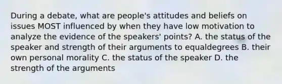 During a debate, what are people's attitudes and beliefs on issues MOST influenced by when they have low motivation to analyze the evidence of the speakers' points? A. the status of the speaker and strength of their arguments to equaldegrees B. their own personal morality C. the status of the speaker D. the strength of the arguments