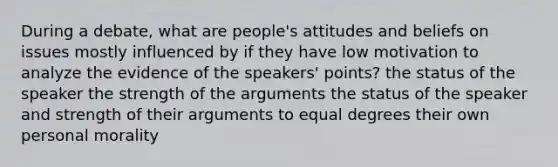 During a debate, what are people's attitudes and beliefs on issues mostly influenced by if they have low motivation to analyze the evidence of the speakers' points? the status of the speaker the strength of the arguments the status of the speaker and strength of their arguments to equal degrees their own personal morality