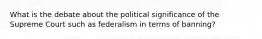 What is the debate about the political significance of the Supreme Court such as federalism in terms of banning?