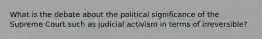 What is the debate about the political significance of the Supreme Court such as judicial activism in terms of irreversible?