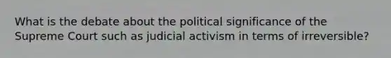 What is the debate about the political significance of the Supreme Court such as judicial activism in terms of irreversible?