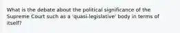 What is the debate about the political significance of the Supreme Court such as a 'quasi-legislative' body in terms of itself?