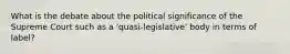 What is the debate about the political significance of the Supreme Court such as a 'quasi-legislative' body in terms of label?