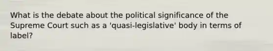 What is the debate about the political significance of the Supreme Court such as a 'quasi-legislative' body in terms of label?