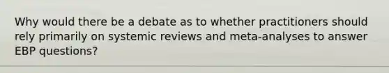 Why would there be a debate as to whether practitioners should rely primarily on systemic reviews and meta-analyses to answer EBP questions?