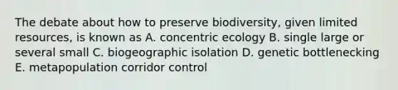 The debate about how to preserve biodiversity, given limited resources, is known as A. concentric ecology B. single large or several small C. biogeographic isolation D. genetic bottlenecking E. metapopulation corridor control