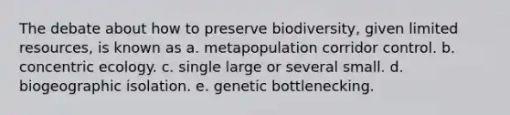 The debate about how to preserve biodiversity, given limited resources, is known as a. metapopulation corridor control. b. concentric ecology. c. single large or several small. d. biogeographic isolation. e. genetic bottlenecking.