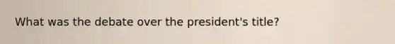 What was the debate over the president's title?