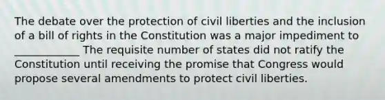 The debate over the protection of <a href='https://www.questionai.com/knowledge/kAEhMjdkhr-civil-liberties' class='anchor-knowledge'>civil liberties</a> and the inclusion of a bill of rights in the Constitution was a major impediment to ____________ The requisite number of states did not ratify the Constitution until receiving the promise that Congress would propose several amendments to protect civil liberties.