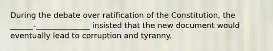 During the debate over ratification of the Constitution, the ______-______________ insisted that the new document would eventually lead to corruption and tyranny.