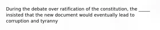 During the debate over ratification of the constitution, the _____ insisted that the new document would eventually lead to corruption and tyranny