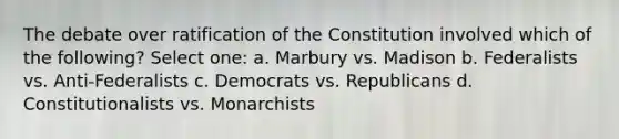 The debate over ratification of the Constitution involved which of the following? Select one: a. Marbury vs. Madison b. Federalists vs. Anti-Federalists c. Democrats vs. Republicans d. Constitutionalists vs. Monarchists