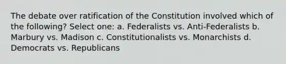 The debate over ratification of the Constitution involved which of the following? Select one: a. Federalists vs. Anti-Federalists b. Marbury vs. Madison c. Constitutionalists vs. Monarchists d. Democrats vs. Republicans