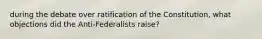 during the debate over ratification of the Constitution, what objections did the Anti-Federalists raise?