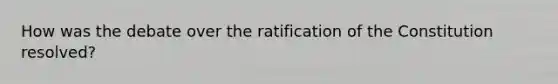 How was the debate over the ratification of the Constitution resolved?