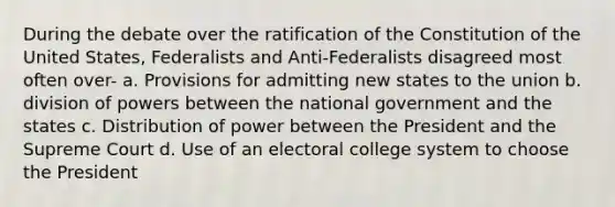 During the debate over the ratification of the Constitution of the United States, Federalists and Anti-Federalists disagreed most often over- a. Provisions for admitting new states to the union b. division of powers between the national government and the states c. Distribution of power between the President and the Supreme Court d. Use of an electoral college system to choose the President