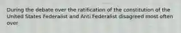 During the debate over the ratification of the constitution of the United States Federalist and Anti Federalist disagreed most often over