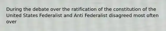 During the debate over the ratification of the constitution of the United States Federalist and Anti Federalist disagreed most often over