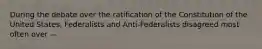 During the debate over the ratification of the Constitution of the United States, Federalists and Anti-Federalists disagreed most often over —