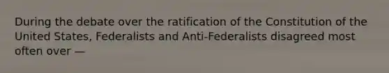 During the debate over the ratification of the Constitution of the United States, Federalists and Anti-Federalists disagreed most often over —