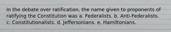 In the debate over ratification, the name given to proponents of ratifying the Constitution was a. Federalists. b. Anti-Federalists. c. Constitutionalists. d. Jeffersonians. e. Hamiltonians.