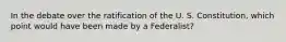 In the debate over the ratification of the U. S. Constitution, which point would have been made by a Federalist?