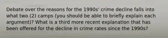 Debate over the reasons for the 1990s' crime decline falls into what two (2) camps (you should be able to briefly explain each argument)? What is a third more recent explanation that has been offered for the decline in crime rates since the 1990s?