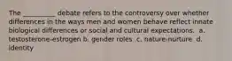 The __________ debate refers to the controversy over whether differences in the ways men and women behave reflect innate biological differences or social and cultural expectations. ​ a. testosterone-estrogen b. gender roles ​ c. nature-nurture ​ d. identity