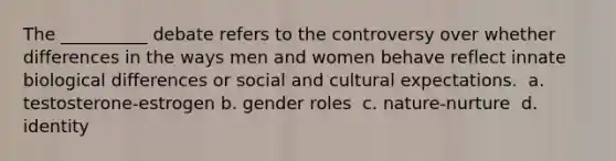 The __________ debate refers to the controversy over whether differences in the ways men and women behave reflect innate biological differences or social and cultural expectations. ​ a. testosterone-estrogen b. gender roles ​ c. nature-nurture ​ d. identity