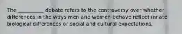 The __________ debate refers to the controversy over whether differences in the ways men and women behave reflect innate biological differences or social and cultural expectations.