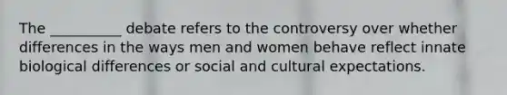 The __________ debate refers to the controversy over whether differences in the ways men and women behave reflect innate biological differences or social and cultural expectations.