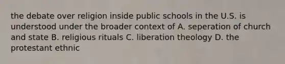 the debate over religion inside public schools in the U.S. is understood under the broader context of A. seperation of church and state B. religious rituals C. liberation theology D. the protestant ethnic