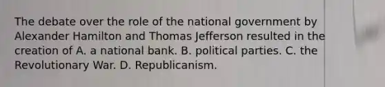 The debate over the role of the national government by Alexander Hamilton and Thomas Jefferson resulted in the creation of A. a national bank. B. political parties. C. the Revolutionary War. D. Republicanism.