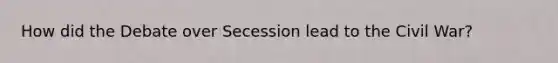 How did the Debate over Secession lead to the Civil War?