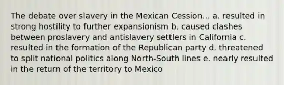 The debate over slavery in the Mexican Cession... a. resulted in strong hostility to further expansionism b. caused clashes between proslavery and antislavery settlers in California c. resulted in the formation of the Republican party d. threatened to split national politics along North-South lines e. nearly resulted in the return of the territory to Mexico