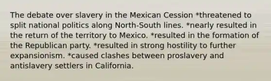 The debate over slavery in the Mexican Cession *threatened to split national politics along North-South lines. *nearly resulted in the return of the territory to Mexico. *resulted in the formation of the Republican party. *resulted in strong hostility to further expansionism. *caused clashes between proslavery and antislavery settlers in California.