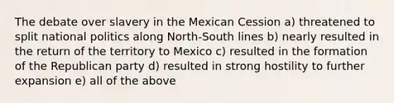 The debate over slavery in the Mexican Cession a) threatened to split national politics along North-South lines b) nearly resulted in the return of the territory to Mexico c) resulted in the formation of the Republican party d) resulted in strong hostility to further expansion e) all of the above