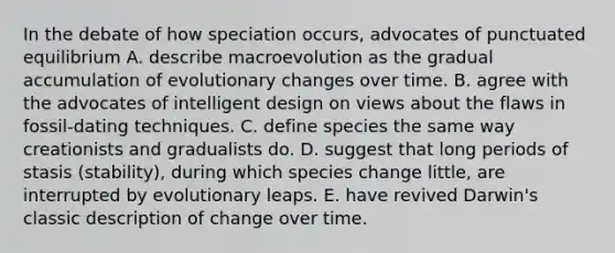 In the debate of how speciation occurs, advocates of punctuated equilibrium A. describe macroevolution as the gradual accumulation of evolutionary changes over time. B. agree with the advocates of intelligent design on views about the flaws in fossil-dating techniques. C. define species the same way creationists and gradualists do. D. suggest that long periods of stasis (stability), during which species change little, are interrupted by evolutionary leaps. E. have revived Darwin's classic description of change over time.