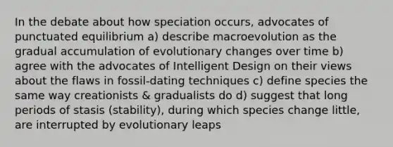 In the debate about how speciation occurs, advocates of punctuated equilibrium a) describe macroevolution as the gradual accumulation of evolutionary changes over time b) agree with the advocates of Intelligent Design on their views about the flaws in fossil-dating techniques c) define species the same way creationists & gradualists do d) suggest that long periods of stasis (stability), during which species change little, are interrupted by evolutionary leaps