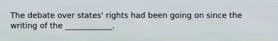 The debate over states' rights had been going on since the writing of the ____________.