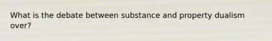 What is the debate between substance and property dualism over?