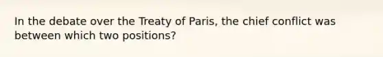 In the debate over the Treaty of Paris, the chief conflict was between which two positions?