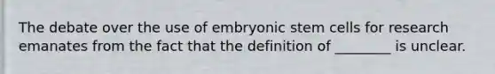 The debate over the use of embryonic stem cells for research emanates from the fact that the definition of ________ is unclear.