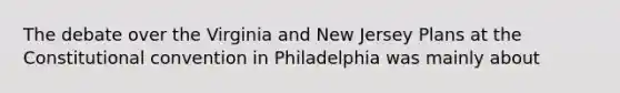 The debate over the Virginia and New Jersey Plans at the Constitutional convention in Philadelphia was mainly about