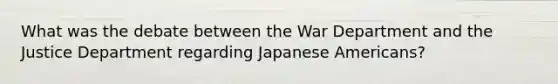 What was the debate between the War Department and the Justice Department regarding Japanese Americans?