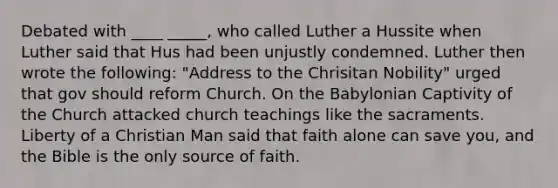 Debated with ____ _____, who called Luther a Hussite when Luther said that Hus had been unjustly condemned. Luther then wrote the following: "Address to the Chrisitan Nobility" urged that gov should reform Church. On the Babylonian Captivity of the Church attacked church teachings like the sacraments. Liberty of a Christian Man said that faith alone can save you, and the Bible is the only source of faith.